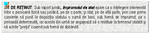 Text Box: DE RETINUT: Sub raport juridic, imprumutul de stat apare ca o intelegere intervenita intre o persoana fizica sau juridica, pe de o parte, si stat, pe de alta parte, prin care prima consimte sa puna la dispozitia statului o suma de bani, sub forma de imprumut, pe o perioada determinata, iar acesta din urma se angajeaza sa o restituie la termenul stabilit si sa achite 