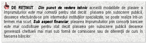 Text Box: DE RETINUT : Din punct de vedere tehnic aceasta modalitate de plasare a imprumuturilor este mai comoda pentru stat decat plasarea prin subscriere publica, deoarece efectuandu-se prin intermediul institutiilor specializate, se poate realiza intr-un termen mai scurt. Sub aspect financiar, plasarea imprumuturilor prin consortii bancare este mai costisitoare pentru stat decat plasarea prin subscriere publica deoarece genereaza cheltuieli mai mari sub forma de comisioane sau de diferenta de curs in favoarea bancilor.



