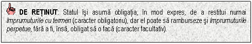 Text Box: DE RETINUT: Statul isi asuma obligatia, in mod expres, de a restitui numai imprumuturile cu termen (caracter obligatoriu), dar el poate sa ramburseze si imprumuturile perpetue, fara a fi, insa, obligat sa o faca (caracter facultativ).


