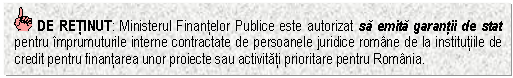 Text Box: DE RETINUT: Ministerul Finantelor Publice este autorizat sa emita garantii de stat pentru imprumuturile interne contractate de persoanele juridice romane de la institutiile de credit pentru finantarea unor proiecte sau activitati prioritare pentru Romania.

