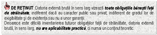 Text Box: DE RETINUT: Datoria externa bruta in sens larg vizeaza toate obligatiile banesti fata de strainatate, indiferent daca au caracter public sau privat, indiferent de gradul lor de exigibilitate si de existenta sau nu a unor garantii.
Deoarece este dificila inventarierea tuturor obligatiilor fata de strainatate, datoria externa bruta, in sens larg, nu are aplicabilitate practica, ci numai un continut teoretic.

