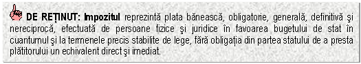 Text Box: DE RETINUT: Impozitul reprezinta plata baneasca, obligatorie, generala, definitiva si nereciproca, efectuata de persoane fizice si juridice in favoarea bugetului de stat in cuantumul si la termenele precis stabilite de lege, fara obligatia din partea statului de a presta platitorului un echivalent direct si imediat.

