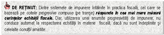 Text Box: DE RETINUT: Dintre sistemele de impunere intalnite in practica fiscala, cel care se bazeaza pe cotele progresive compuse (pe transe) raspunde in cea mai mare masura cerintelor echitatii fiscale. Dar, utilizarea unei anumite progresivitati de impunere, nu conduce automat la respectarea echitatii in materie fiscala, daca nu sunt indeplinite si celelalte conditii amintite.