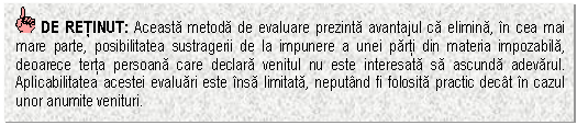 Text Box: DE RETINUT: Aceasta metoda de evaluare prezinta avantajul ca elimina, in cea mai mare parte, posibilitatea sustragerii de la impunere a unei parti din materia impozabila, deoarece terta persoana care declara venitul nu este interesata sa ascunda adevarul. Aplicabilitatea acestei evaluari este insa limitata, neputand fi folosita practic decat in cazul unor anumite venituri.

