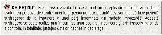 Text Box: DE RETINUT: Evaluarea realizata in acest mod are o aplicabilitate mai larga decat evaluarea pe baza declaratiei unei terte persoane, dar prezinta dezavantajul ca face posibila sustragerea de la impunere a unei parti insemnate din materia impozabila. Aceasta sustragere se poate realiza prin intocmirea unor declaratii nesincere si prin imposibilitatea de a controla, in totalitate, justetea datelor inscrise in declaratie.

