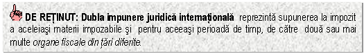 Text Box: DE RETINUT: Dubla impunere juridica internationala reprezinta supunerea la impozit a aceleiasi materii impozabile si pentru aceeasi perioada de timp, de catre doua sau mai multe organe fiscale din tari diferite.

