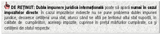 Text Box: DE RETINUT: Dubla impunere juridica internationala poate sa apara numai in cazul impozitelor directe. In cazul impozitelor indirecte nu se pune problema dublei impuneri juridice, deoarece cetatenii unui stat, atunci cand se afla pe teritoriul altui stat suporta, in calitate de cumparatori, aceleasi impozite, cuprinse in pretul marfurilor cumparate, ca si cetatenii din statul respectiv.

