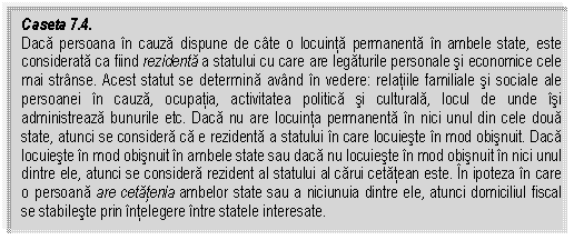 Text Box: Caseta 7.4. 
Daca persoana in cauza dispune de cate o locuinta permanenta in ambele state, este considerata ca fiind rezidenta a statului cu care are legaturile personale si economice cele mai stranse. Acest statut se determina avand in vedere: relatiile familiale si sociale ale persoanei in cauza, ocupatia, activitatea politica si culturala, locul de unde isi administreaza bunurile etc. Daca nu are locuinta permanenta in nici unul din cele doua state, atunci se considera ca e rezidenta a statului in care locuieste in mod obisnuit. Daca locuieste in mod obisnuit in ambele state sau daca nu locuieste in mod obisnuit in nici unul dintre ele, atunci se considera rezident al statului al carui cetatean este. In ipoteza in care o persoana are cetatenia ambelor state sau a niciunuia dintre ele, atunci domiciliul fiscal se stabileste prin intelegere intre statele interesate. 


