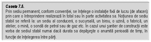 Text Box: Caseta 7.5. 
Prin sediu permanent, conform conventiei, se intelege o instalatie fixa de lucru (de afaceri) prin care o intreprindere realizeaza in total sau in parte activitatea sa. Notiunea de sediu stabil se refera la: un sediu al conducerii, o sucursala, un birou, o uzina, o fabrica, un atelier, o mina, o sonda de petrol sau de gaz etc. In cazul unui santier de constructii este vorba de sediul stabil numai daca durata sa depaseste o anumita perioada de timp, in functie de intelegerea intre parti.
