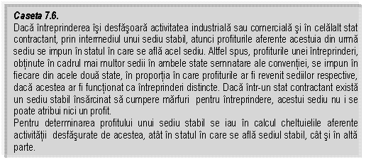 Text Box: Caseta 7.6. 
Daca intreprinderea isi desfasoara activitatea industriala sau comerciala si in celalalt stat contractant, prin intermediul unui sediu stabil, atunci profiturile aferente acestuia din urma sediu se impun in statul in care se afla acel sediu. Altfel spus, profiturile unei intreprinderi, obtinute in cadrul mai multor sedii in ambele state semnatare ale conventiei, se impun in fiecare din acele doua state, in proportia in care profiturile ar fi revenit sediilor respective, daca acestea ar fi functionat ca intreprinderi distincte. Daca intr-un stat contractant exista un sediu stabil insarcinat sa cumpere marfuri pentru intreprindere, acestui sediu nu i se poate atribui nici un profit.
Pentru determinarea profitului unui sediu stabil se iau in calcul cheltuielile aferente activitatii desfasurate de acestea, atat in statul in care se afla sediul stabil, cat si in alta parte.

