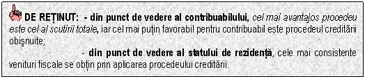 Text Box: DE RETINUT: - din punct de vedere al contribuabilului, cel mai avantajos procedeu este cel al scutirii totale, iar cel mai putin favorabil pentru contribuabil este procedeul creditarii obisnuite;
 - din punct de vedere al statului de rezidenta, cele mai consistente venituri fiscale se obtin prin aplicarea procedeului creditarii.


