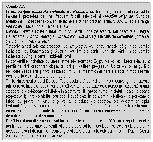 Text Box: Caseta 7.7. 
In conventiile bilaterale incheiate de Romania cu terte tari, pentru evitarea dublei impuneri, procedeul cel mai frecvent folosit este cel al creditarii obisnuite. Sunt de mentionat in acest sens conventiile incheiate cu tari precum: Italia, S.U.A., Suedia, Franta, Germania, Turcia, India, China, Tunisia.
Metoda creditarii totale o intalnim in conventii incheiate atat cu tari dezvoltate (Belgia, Danemarca, Olanda, Norvegia, Canada etc.), cat si cu tari in curs de dezvoltare (Iordania, Siria, Sudan, Pakistan etc.).
Totodata a fost adoptat procedeul scutirii progresive, pentru ambele parti in conventiile incheiate cu Danemarca si Austria, sau limitate pentru una din parti in conventiile incheiate cu Anglia pentru rezidentii romani. 
In conventiile incheiate cu unele state (de exemplu: Egipt, Maroc, ex Iugoslavia) sunt prevazute atat creditarea obisnuita, cat si scutirea progresiva. Utilizarea lor asigura o reducere a fiscalitatii si favorizeaza schimburile internationale, fara a afecta in mod esential echilibrul bugetar al statelor contractante.
Tarile din centrul si estul Europei (foste socialiste) au incheiat doua conventii multilaterale prin care se instituie regula generala ca veniturile realizate de o persoana rezidenta a unui stat care isi desfasoara activitatea in alt stat, vor fi impuse numai in statul in care persoana respectiva isi are domiciliul sau sediul dupa caz. In conventia referitoare la persoanele fizice, cu privire la bunurile si veniturile aduse de acestea, s-a adoptat principiul teritorialitatii, potrivit caruia impunerea se face numai in statul in care sunt situate bunurile imobile si veniturile obtinute din folosirea sau vanzarea lor sau din exercitarea altor drepturi de a dispune de aceste bunuri imobile.
Dupa transformarile care au avut loc in aceste tari, dupa anul 1990, au inceput negocieri pentru semnarea unor conventii bilaterale care sa le inlocuiasca pe cele multilaterale. In acest sens sunt de remarcat conventiile bilaterale semnate deja cu: Ungaria, Rusia, Cehia, Slovacia, Bulgaria, Polonia, Croatia. 


