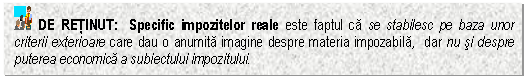 Text Box: DE RETINUT: Specific impozitelor reale este faptul ca se stabilesc pe baza unor criterii exterioare care dau o anumita imagine despre materia impozabila, dar nu si despre puterea economica a subiectului impozitului.

