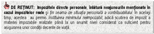 Text Box: DE RETINUT: Impozitele directe personale, inlatura neajunsurile mentionate in cazul impozitelor reale si tin seama de situatia personala a contribuabilului. In acelasi timp, acestea au permis instituirea minimului neimpozabil, adica scutirea de impozit a materiei impozabile realizate pana la un anumit nivel considerat ca suficient pentru asigurarea unor conditii decente de viata.


