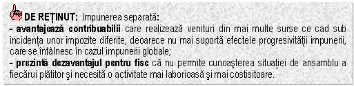 Text Box: DE RETINUT: Impunerea separata:
- avantajeaza contribuabilii care realizeaza venituri din mai multe surse ce cad sub incidenta unor impozite diferite, deoarece nu mai suporta efectele progresivitatii impunerii, care se intalnesc in cazul impunerii globale;
- prezinta dezavantajul pentru fisc ca nu permite cunoasterea situatiei de ansamblu a fiecarui platitor si necesita o activitate mai laborioasa si mai costisitoare.
