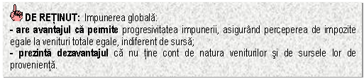 Text Box: DE RETINUT: Impunerea globala:
- are avantajul ca permite progresivitatea impunerii, asigurand perceperea de impozite egale la venituri totale egale, indiferent de sursa;
- prezinta dezavantajul ca nu tine cont de natura veniturilor si de sursele lor de provenienta.
