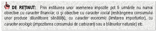 Text Box: DE RETINUT: Prin instituirea unor asemenea impozite pot fi urmarite nu numai obiective cu caracter financiar, ci si obiective cu caracter social (restrangerea consumului unor produse daunatoare sanatatii), cu caracter economic (limitarea importurilor), cu caracter ecologic (impozitarea consumului de carburanti sau a blanurilor naturale) etc.