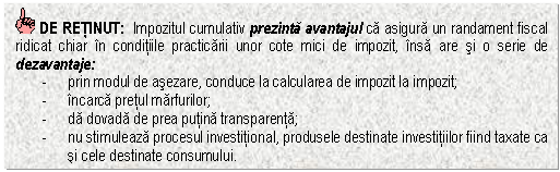 Text Box: DE RETINUT: Impozitul cumulativ prezinta avantajul ca asigura un randament fiscal ridicat chiar in conditiile practicarii unor cote mici de impozit, insa are si o serie de dezavantaje:
- prin modul de asezare, conduce la calcularea de impozit la impozit;
- incarca pretul marfurilor;
- da dovada de prea putina transparenta;
- nu stimuleaza procesul investitional, produsele destinate investitiilor fiind taxate ca si cele destinate consumului.
