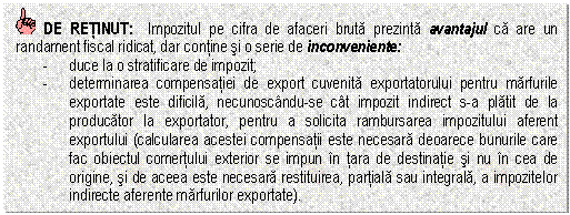 Text Box: DE RETINUT: Impozitul pe cifra de afaceri bruta prezinta avantajul ca are un randament fiscal ridicat, dar contine si o serie de inconveniente:
- duce la o stratificare de impozit;
- determinarea compensatiei de export cuvenita exportatorului pentru marfurile exportate este dificila, necunoscandu-se cat impozit indirect s-a platit de la producator la exportator, pentru a solicita rambursarea impozitului aferent exportului (calcularea acestei compensatii este necesara deoarece bunurile care fac obiectul comertului exterior se impun in tara de destinatie si nu in cea de origine, si de aceea este necesara restituirea, partiala sau integrala, a impozitelor indirecte aferente marfurilor exportate).

