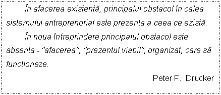 Text Box: In afacerea existenta, principalul obstacol in calea sistemului antreprenorial este prezenta a ceea ce ezista. 
In noua intreprindere principalul obstacol este absenta - 'afacerea', 'prezentul viabil', organizat, care sa functioneze. 
 Peter F. Drucker
