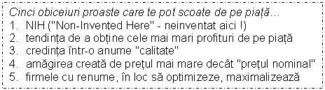 Text Box: Cinci obiceiuri proaste care te pot scoate de pe piata.
1. NIH ('Non-Invented Here' - neinventat aici !)
2. tendinta de a obtine cele mai mari profituri de pe piata
3. credinta intr-o anume 'calitate'
4. amagirea creata de pretul mai mare decat 'pretul nominal'
5. firmele cu renume, in loc sa optimizeze, maximalizeaza
