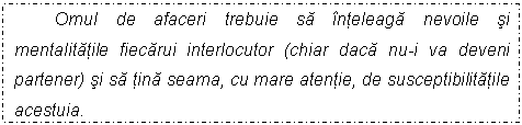 Text Box: Omul de afaceri trebuie sa inteleaga nevoile si mentalitatile fiecarui interlocutor (chiar daca nu-i va deveni partener) si sa tina seama, cu mare atentie, de susceptibilitatile acestuia. 